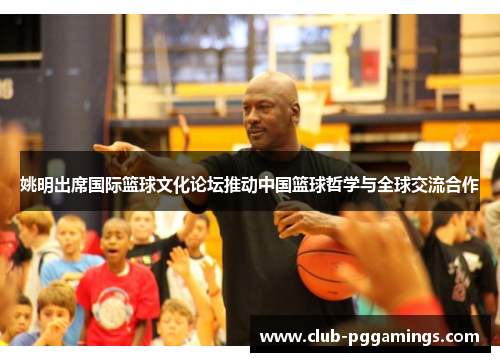 姚明出席国际篮球文化论坛推动中国篮球哲学与全球交流合作 姚明出席国际篮球文化论坛推动中国篮球哲学与全球交流合作