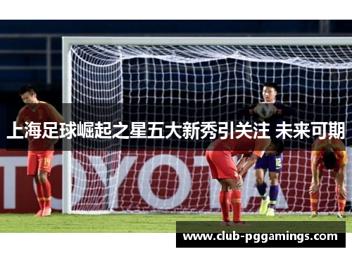 上海足球崛起之星五大新秀引关注 未来可期