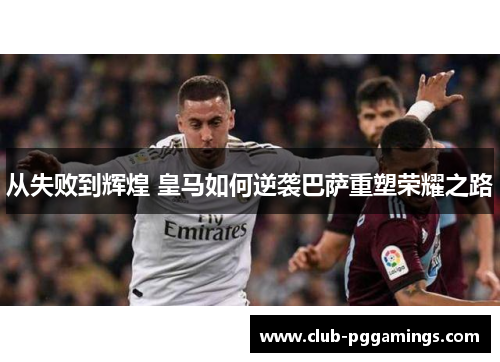 从失败到辉煌 皇马如何逆袭巴萨重塑荣耀之路 从失败到辉煌 皇马如何逆袭巴萨重塑荣耀之路