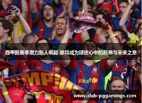 西甲新赛季潜力新人崛起 谁将成为球迷心中的新宠与未来之星 西甲新赛季潜力新人崛起 谁将成为球迷心中的新宠与未来之星