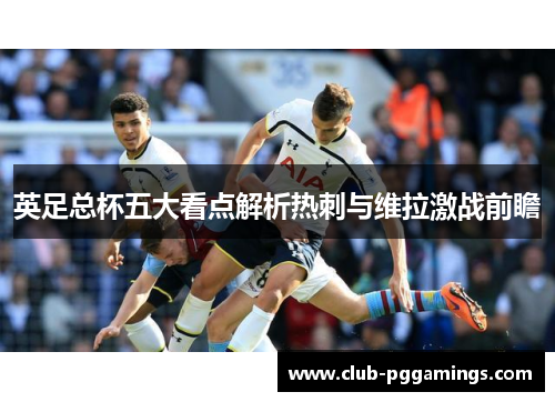英足总杯五大看点解析热刺与维拉激战前瞻