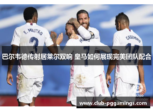 巴尔韦德传射居莱尔双响 皇马如何展现完美团队配合