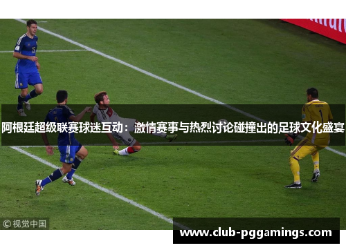 阿根廷超级联赛球迷互动：激情赛事与热烈讨论碰撞出的足球文化盛宴