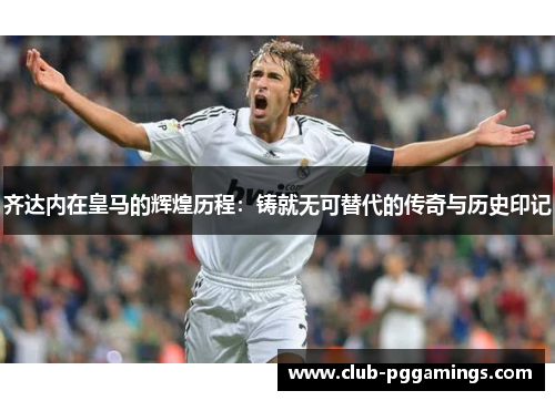 齐达内在皇马的辉煌历程：铸就无可替代的传奇与历史印记