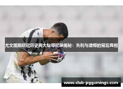 尤文图斯欧冠历史两大耻辱纪录揭秘：失利与遗憾的背后真相