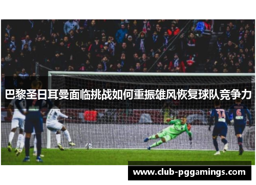 巴黎圣日耳曼面临挑战如何重振雄风恢复球队竞争力
