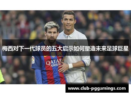 梅西对下一代球员的五大启示如何塑造未来足球巨星